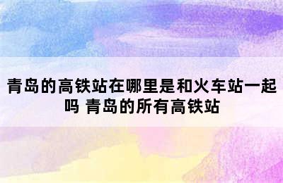 青岛的高铁站在哪里是和火车站一起吗 青岛的所有高铁站